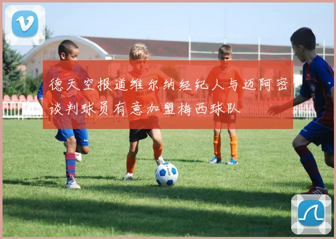 德天空报道维尔纳经纪人与迈阿密谈判球员有意加盟梅西球队
