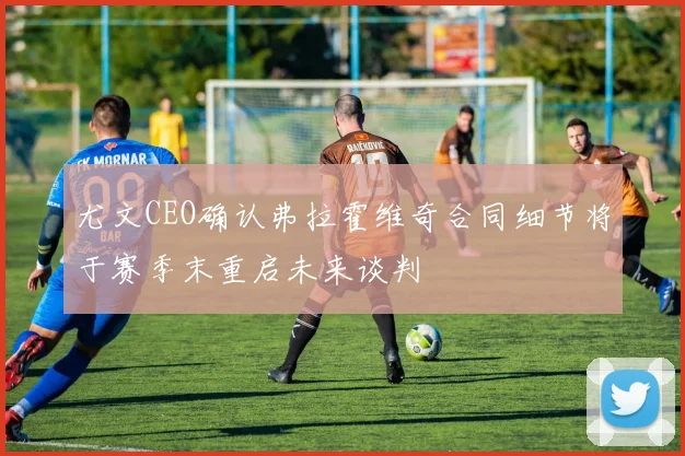 尤文CEO确认弗拉霍维奇合同细节将于赛季末重启未来谈判