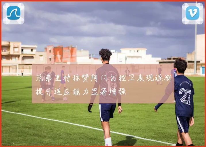 范弗里特称赞阿门打控卫表现逐渐提升适应能力显著增强