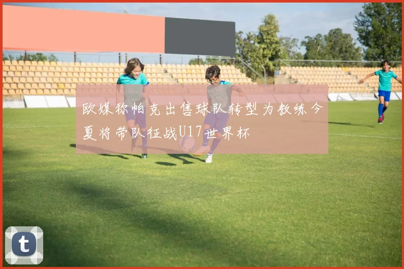 欧媒称帕克出售球队转型为教练今夏将带队征战U17世界杯
