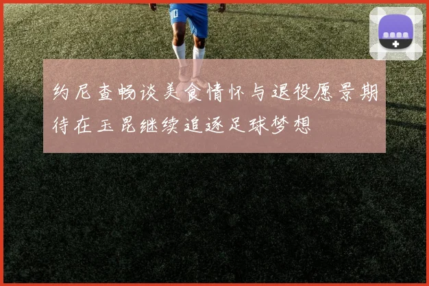 约尼查畅谈美食情怀与退役愿景期待在玉昆继续追逐足球梦想