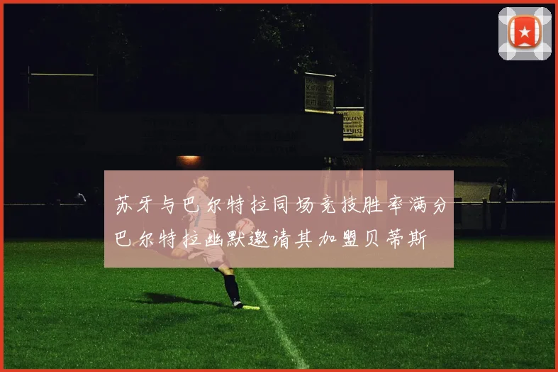 苏牙与巴尔特拉同场竞技胜率满分巴尔特拉幽默邀请其加盟贝蒂斯
