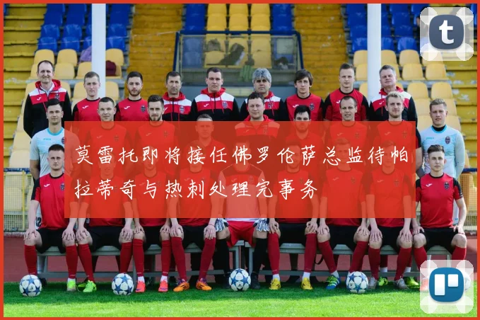 莫雷托即将接任佛罗伦萨总监待帕拉蒂奇与热刺处理完事务