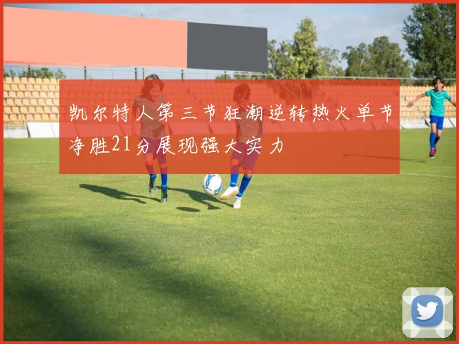 凯尔特人第三节狂潮逆转热火单节净胜21分展现强大实力