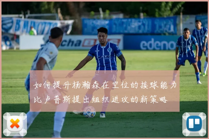 如何提升杨瀚森在空位的接球能力比卢普斯提出组织进攻的新策略