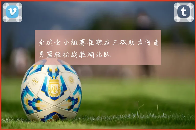 全运会小组赛崔晓龙三双助力河南男篮轻松战胜湖北队