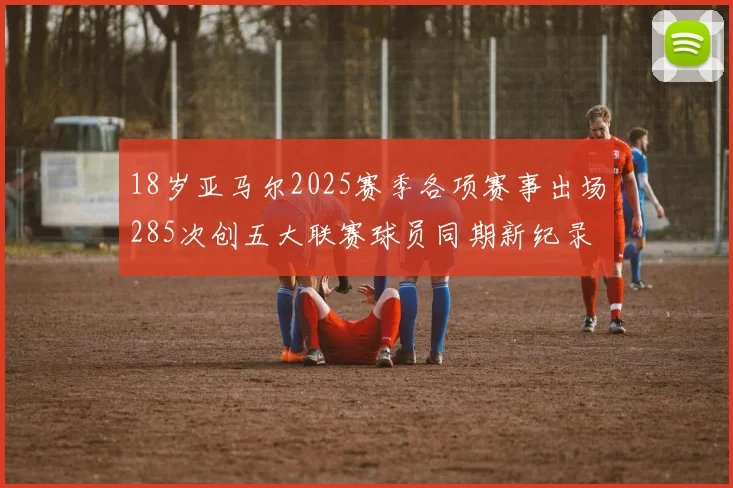 18岁亚马尔2025赛季各项赛事出场285次创五大联赛球员同期新纪录