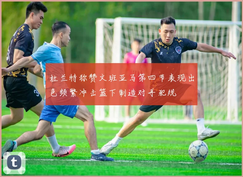 杜兰特称赞文班亚马第四节表现出色频繁冲击篮下制造对手犯规