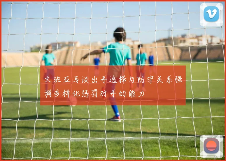 文班亚马谈出手选择与防守关系强调多样化惩罚对手的能力