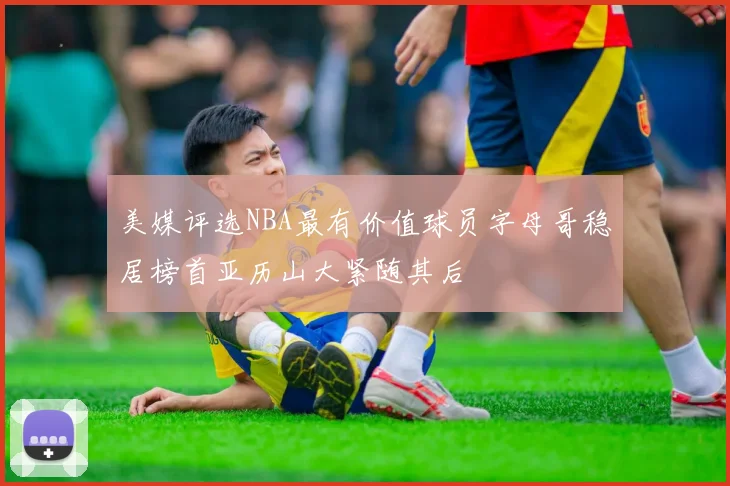美媒评选NBA最有价值球员字母哥稳居榜首亚历山大紧随其后