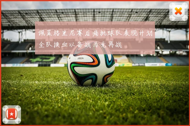佩莱格里尼赛后痛批球队表现计划全队换血以备战马竞再战