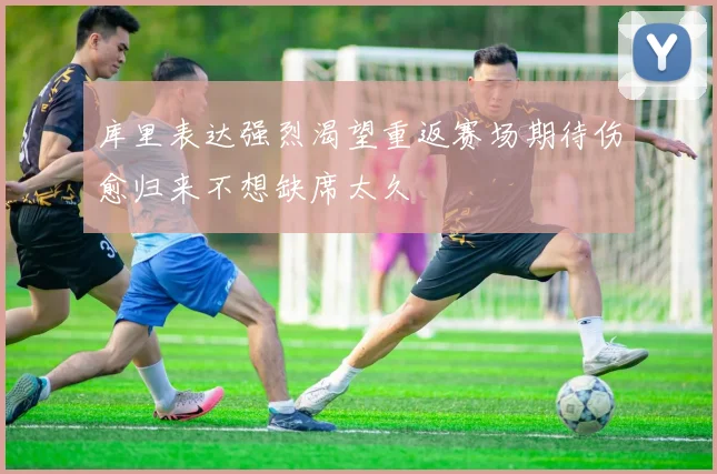 库里表达强烈渴望重返赛场期待伤愈归来不想缺席太久