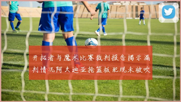 开拓者与魔术比赛裁判报告揭示漏判情况阿夫迪亚抢篮板犯规未被吹罚