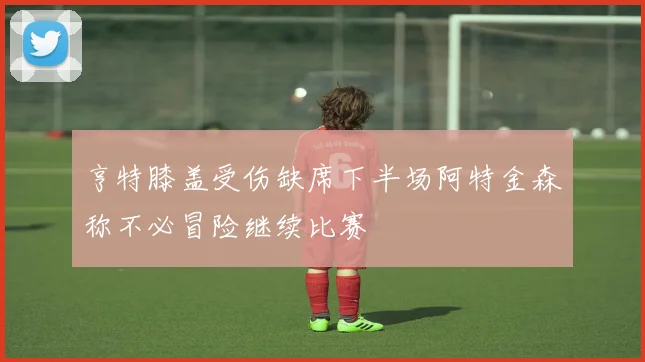 亨特膝盖受伤缺席下半场阿特金森称不必冒险继续比赛